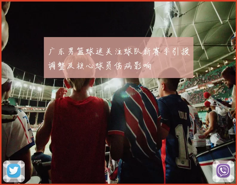 广东男篮球迷关注球队新赛季引援调整及核心球员伤病影响