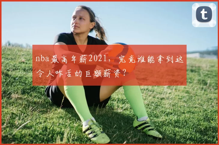 nba最高年薪2021，究竟谁能拿到这令人咋舌的巨额薪资？