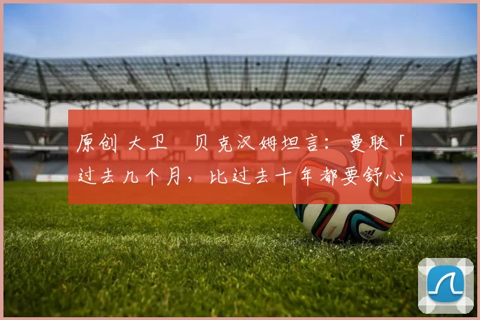 原创 大卫・贝克汉姆坦言：曼联「过去几个月，比过去十年都要舒心」