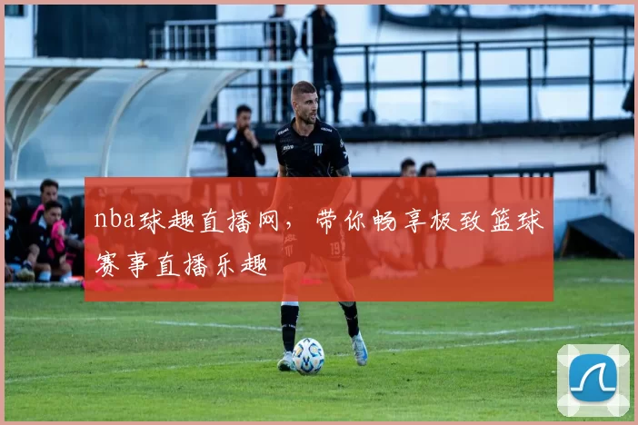 nba球趣直播网，带你畅享极致篮球赛事直播乐趣