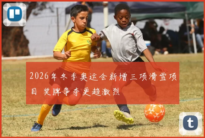 2026年冬季奥运会新增三项滑雪项目 奖牌争夺更趋激烈