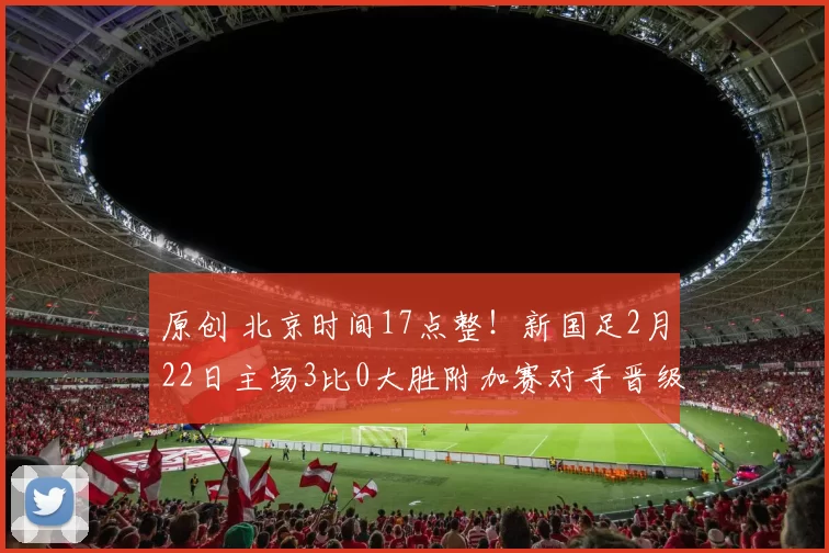 原创 北京时间17点整！新国足2月22日主场3比0大胜附加赛对手晋级，却被辟谣