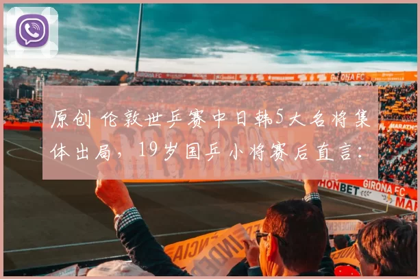 原创 伦敦世乒赛中日韩5大名将集体出局，19岁国乒小将赛后直言：我去当陪练