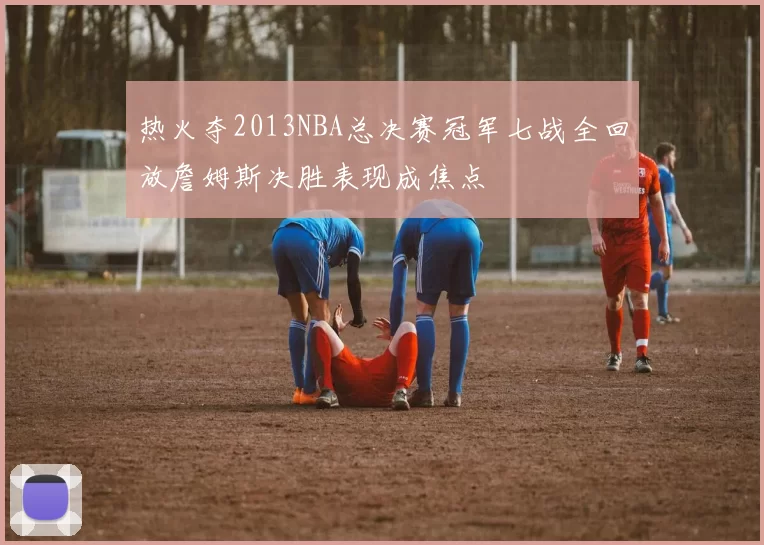 热火夺2013NBA总决赛冠军七战全回放詹姆斯决胜表现成焦点