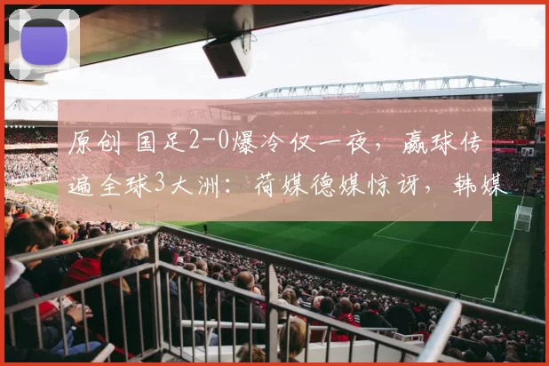 原创 国足2-0爆冷仅一夜，赢球传遍全球3大洲：荷媒德媒惊讶，韩媒盛赞