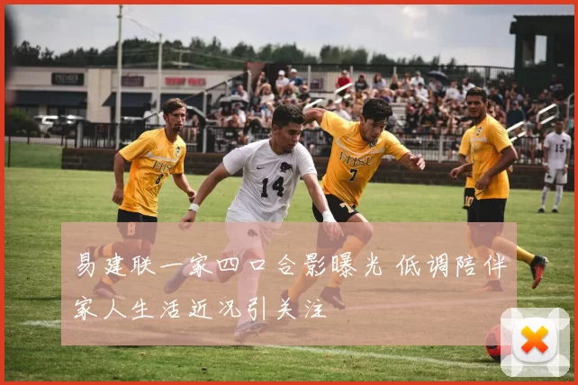 易建联一家四口合影曝光 低调陪伴家人生活近况引关注