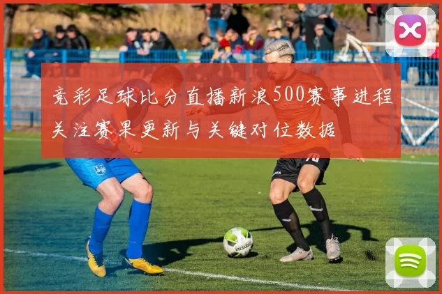 竞彩足球比分直播新浪500赛事进程关注赛果更新与关键对位数据