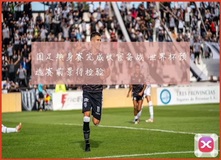 国足热身赛完成收官备战 世界杯预选赛前景待检验