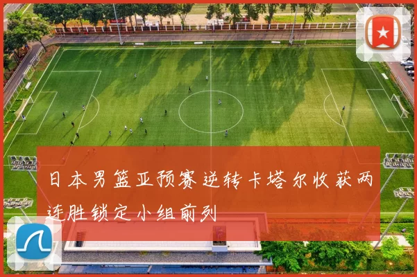 日本男篮亚预赛逆转卡塔尔收获两连胜锁定小组前列