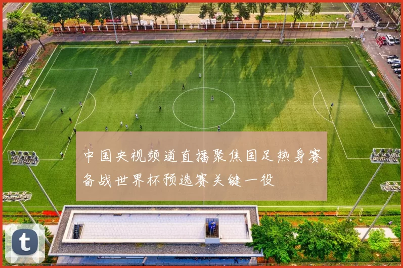 中国央视频道直播聚焦国足热身赛备战世界杯预选赛关键一役