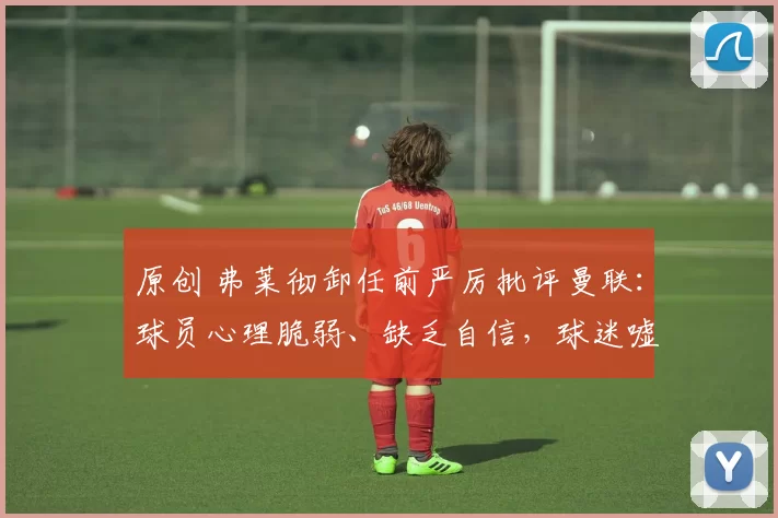 原创 弗莱彻卸任前严厉批评曼联:球员心理脆弱、缺乏自信,球迷嘘声情有可原