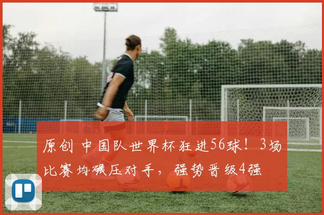 原创 中国队世界杯狂进56球！3场比赛均碾压对手，强势晋级4强