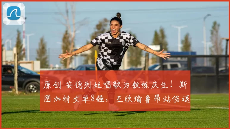 原创 安德列娃唱歌为教练庆生！斯图加特女单8强，王欣瑜鲁昂站伤退