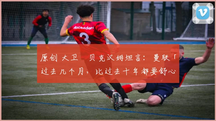 原创 大卫・贝克汉姆坦言：曼联「过去几个月，比过去十年都要舒心」