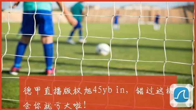 德甲直播版权旭45yb in，错过这机会你就亏大啦！