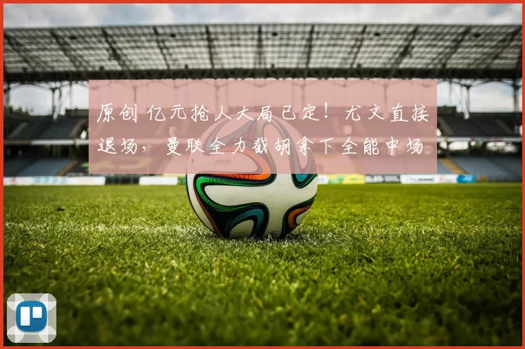 原创 亿元抢人大局已定！尤文直接退场，曼联全力截胡拿下全能中场！