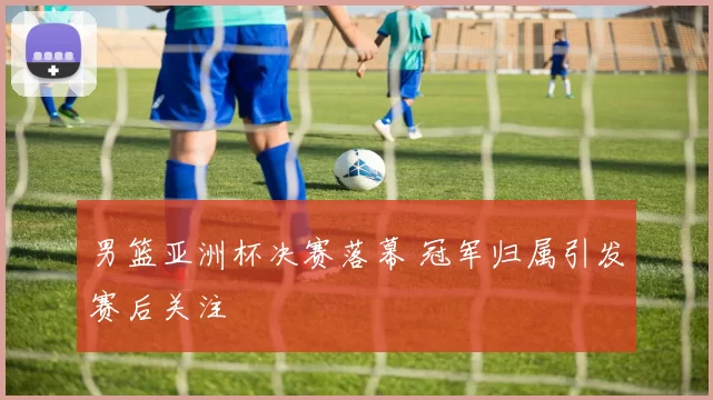 男篮亚洲杯决赛落幕 冠军归属引发赛后关注