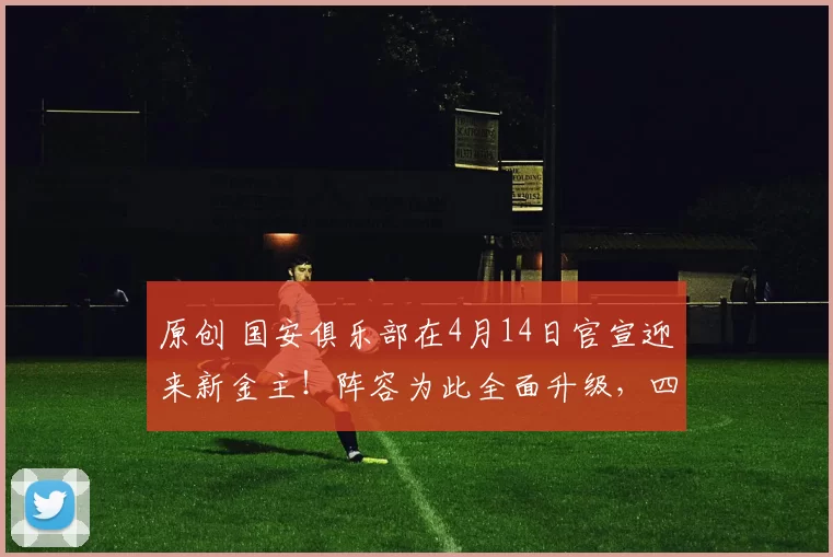 原创 国安俱乐部在4月14日官宣迎来新金主！阵容为此全面升级，四个位置夏窗迎来新大鱼