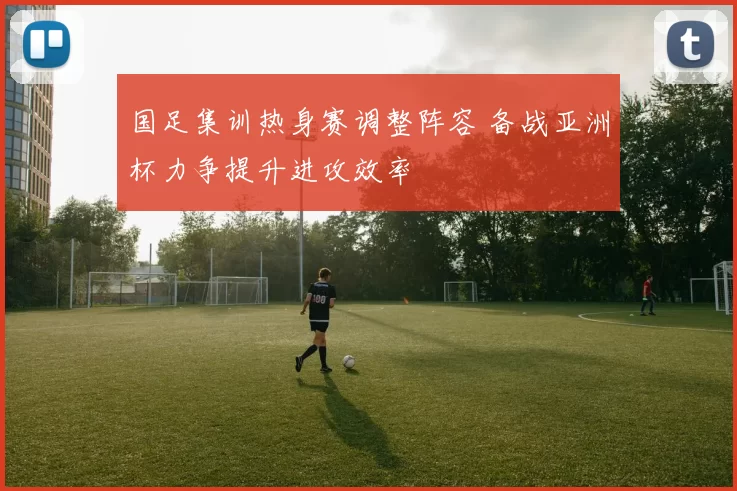 国足集训热身赛调整阵容 备战亚洲杯力争提升进攻效率