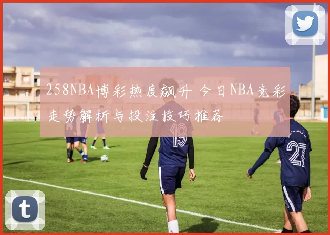 258NBA博彩热度飙升 今日NBA竞彩走势解析与投注技巧推荐