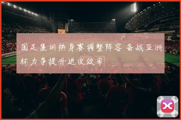 国足集训热身赛调整阵容 备战亚洲杯力争提升进攻效率