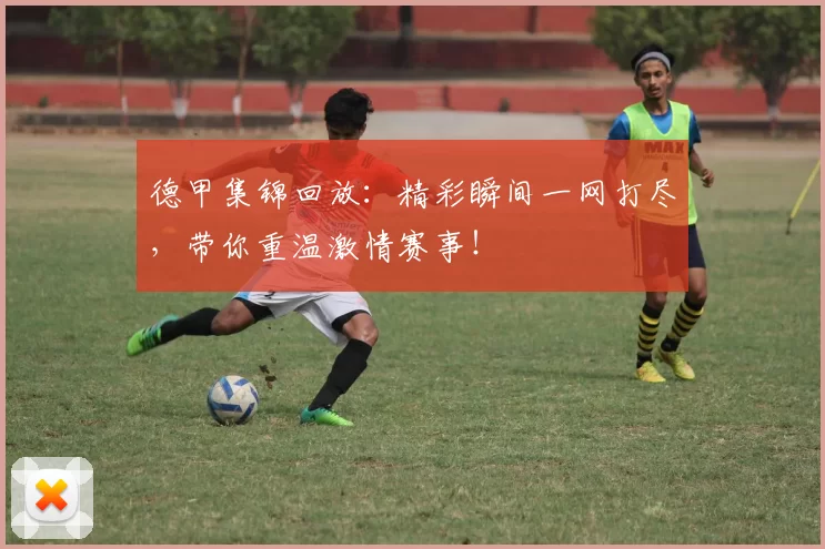 德甲集锦回放：精彩瞬间一网打尽，带你重温激情赛事！