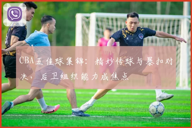 CBA五佳球集锦:精妙传球与暴扣对决,后卫组织能力成焦点