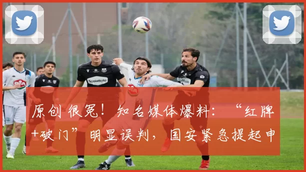 原创 很冤！知名媒体爆料：“红牌+破门”明显误判，国安紧急提起申诉