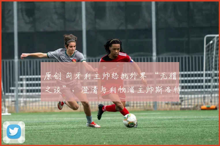 原创 匈牙利主帅怒批外界 “无稽之谈”，澄清与利物浦主帅斯洛特风波：请别干涉我的工作