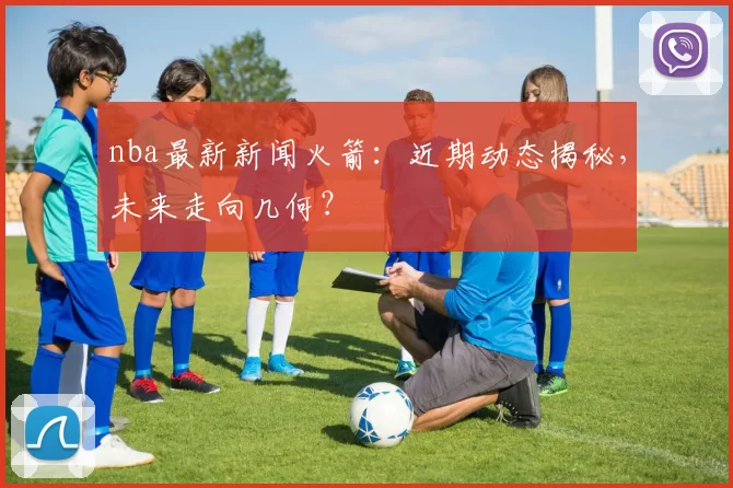 nba最新新闻火箭：近期动态揭秘，未来走向几何？