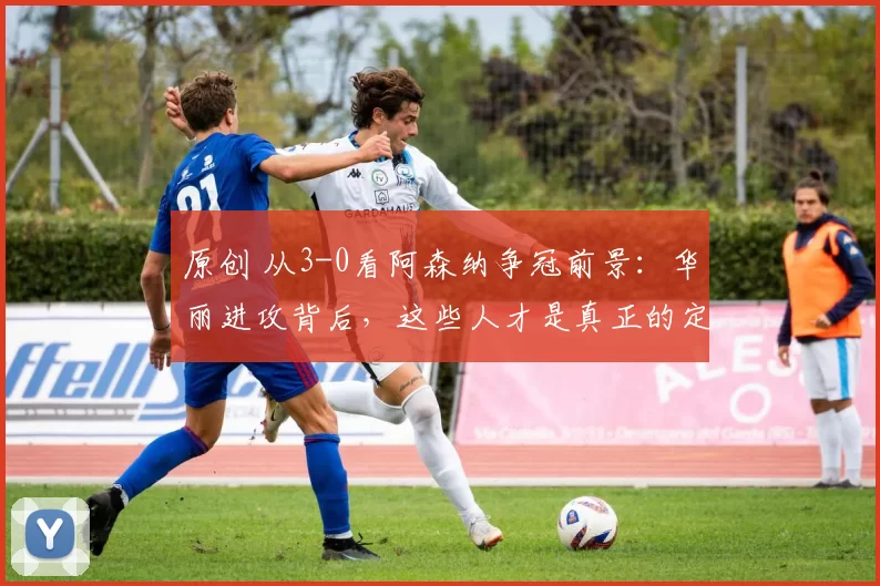 原创 从3-0看阿森纳争冠前景：华丽进攻背后，这些人才是真正的定海神针！