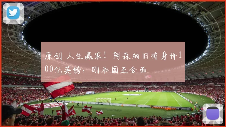 原创 人生赢家！阿森纳旧将身价100亿英镑，刚和国王会面