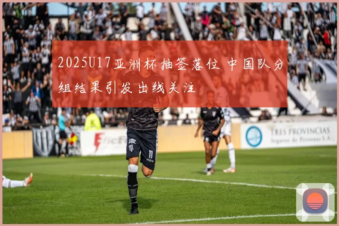 2025U17亚洲杯抽签落位 中国队分组结果引发出线关注