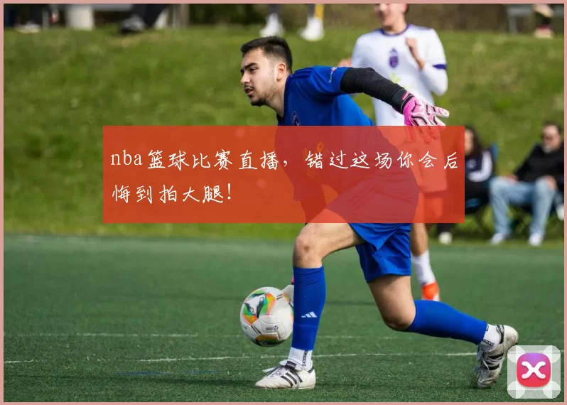 nba篮球比赛直播，错过这场你会后悔到拍大腿！