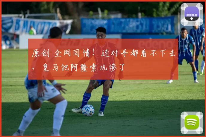 原创 全网同情！连对手都看不下去，皇马把阿隆索坑惨了