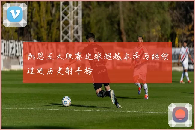 凯恩五大联赛进球超越本泽马继续追赶历史射手榜