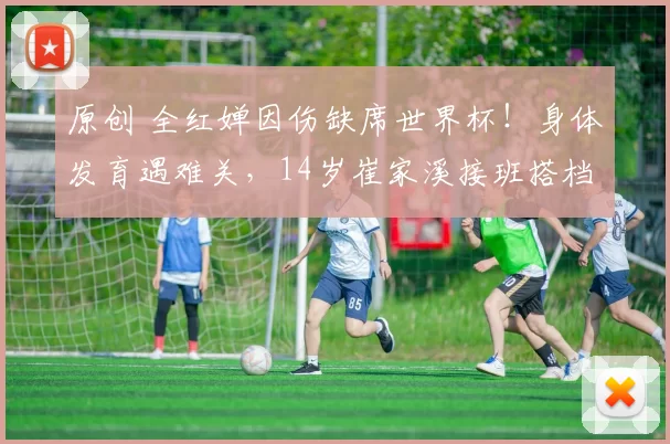 原创 全红婵因伤缺席世界杯！身体发育遇难关，14岁崔家溪接班搭档陈芋汐