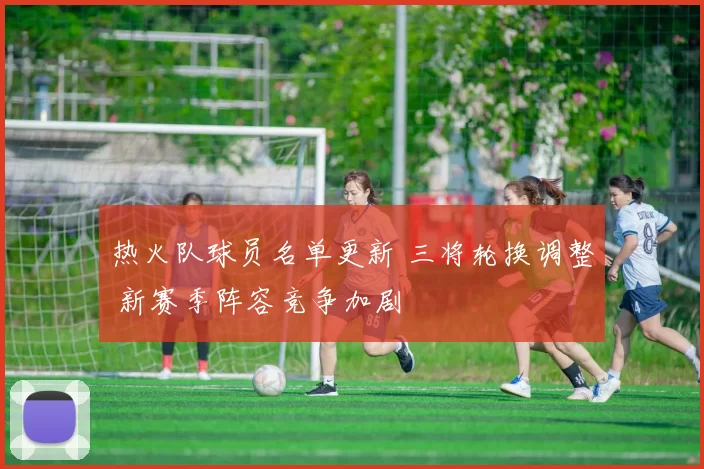 热火队球员名单更新 三将轮换调整 新赛季阵容竞争加剧