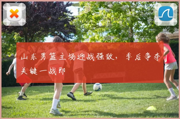 山东男篮主场迎战强敌，季后争夺关键一战即