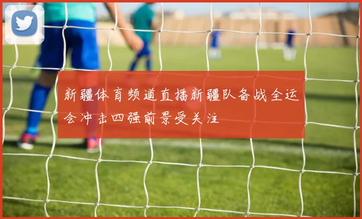 新疆体育频道直播新疆队备战全运会冲击四强前景受关注
