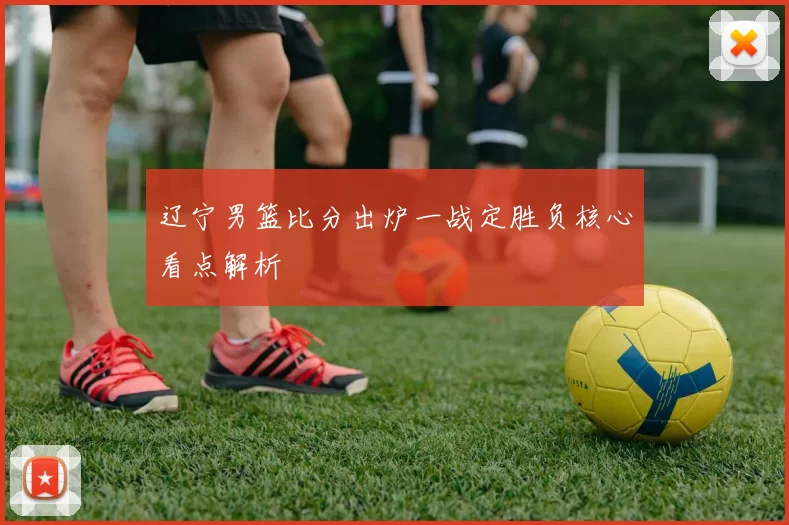 辽宁男篮比分出炉一战定胜负核心看点解析