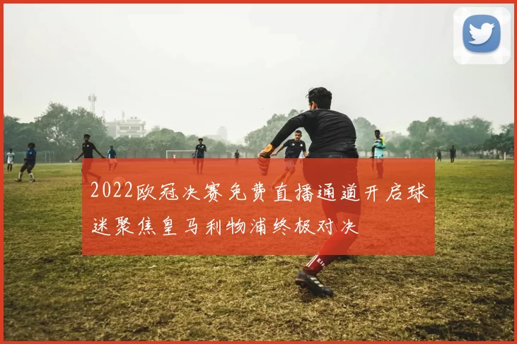 2022欧冠决赛免费直播通道开启球迷聚焦皇马利物浦终极对决