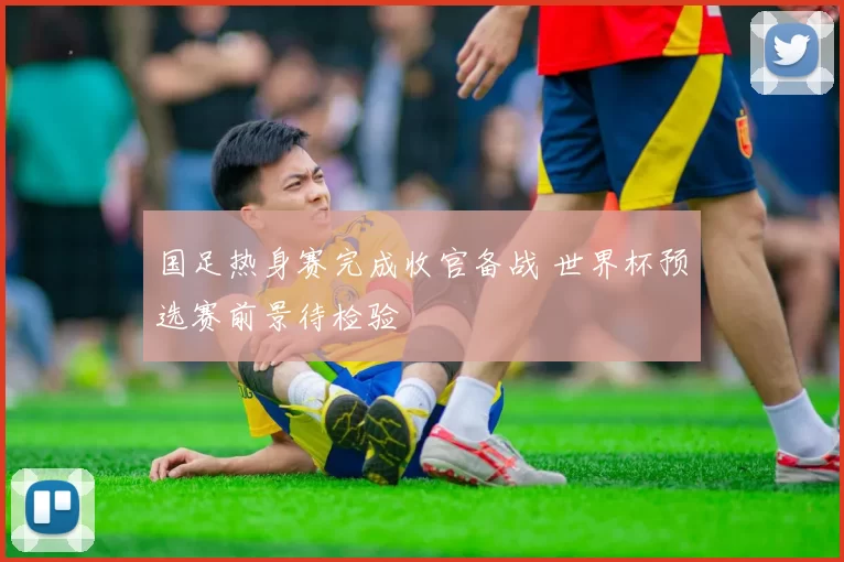 国足热身赛完成收官备战 世界杯预选赛前景待检验