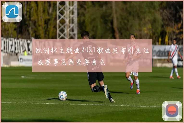 欧洲杯主题曲2021歌曲发布引关注 成赛事氛围重要看点