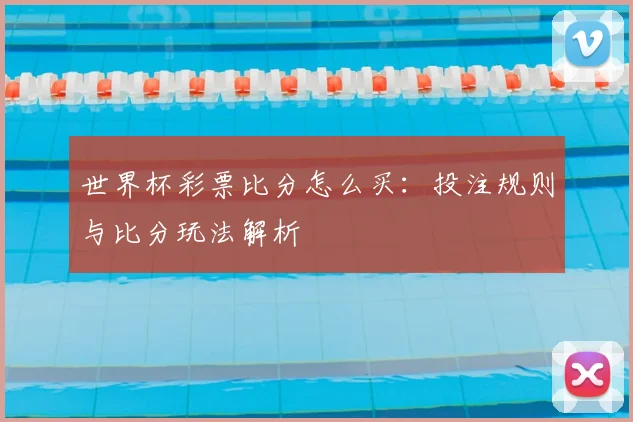 世界杯彩票比分怎么买：投注规则与比分玩法解析