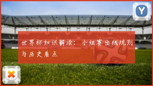 世界杯知识解读：小组赛出线规则与历史看点